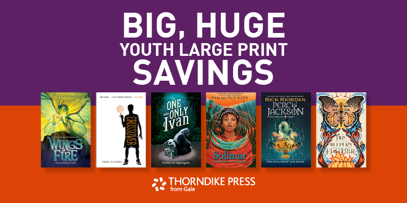 "Big, Huge Youth Large Print Savings" Displaying youth large print book covers for The Wings of Fire series, The Crossover series by Kwame Alexander, Solimar by Pam Munoz Ryan, and more. Thorndike Press from Gale